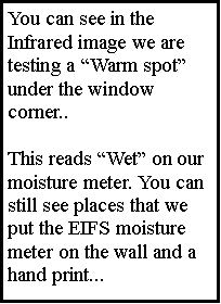 Text Box: You can see in the  Infrared image we are testing a Warm spot under the window corner.. This reads Wet on our moisture meter. You can still see places that we put the EIFS moisture meter on the wall and a hand print...
